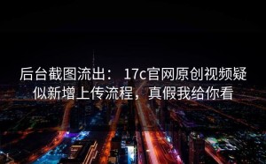 后台截图流出： 17c官网原创视频疑似新增上传流程，真假我给你看