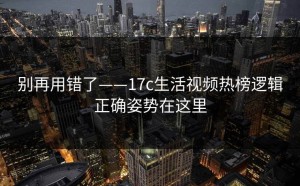 别再用错了——17c生活视频热榜逻辑正确姿势在这里