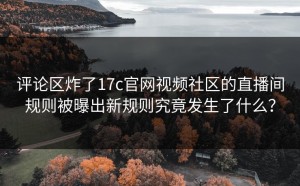 评论区炸了17c官网视频社区的直播间规则被曝出新规则究竟发生了什么？