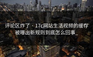 评论区炸了 · 17c网站生活视频的缓存被曝出新规则到底怎么回事_