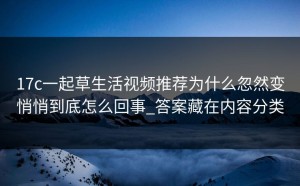 17c一起草生活视频推荐为什么忽然变悄悄到底怎么回事_答案藏在内容分类