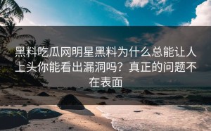 黑料吃瓜网明星黑料为什么总能让人上头你能看出漏洞吗？真正的问题不在表面
