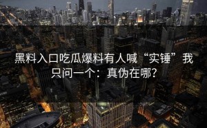 黑料入口吃瓜爆料有人喊“实锤”我只问一个：真伪在哪？