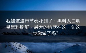 我被这波带节奏吓到了 · 黑料入口明星黑料刷屏 · 最大的坑就在这一句这一步你做了吗？