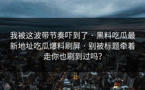 我被这波带节奏吓到了 · 黑料吃瓜最新地址吃瓜爆料刷屏 · 别被标题牵着走你也刷到过吗？