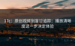 17c：原创视频别盲目追踪：播放清晰度这一步决定体验