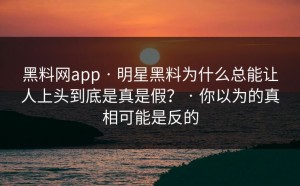 黑料网app · 明星黑料为什么总能让人上头到底是真是假？ · 你以为的真相可能是反的