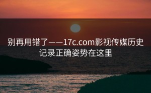 别再用错了——17c.com影视传媒历史记录正确姿势在这里