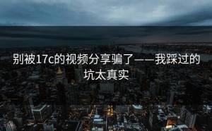 别被17c的视频分享骗了——我踩过的坑太真实