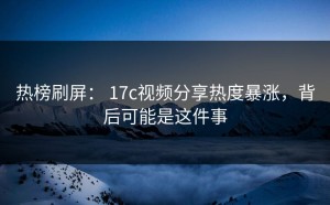 热榜刷屏： 17c视频分享热度暴涨，背后可能是这件事