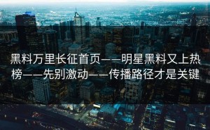 黑料万里长征首页——明星黑料又上热榜——先别激动——传播路径才是关键