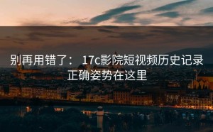 别再用错了： 17c影院短视频历史记录正确姿势在这里