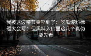 我被这波带节奏吓到了：吃瓜爆料标题太会写：但黑料入口里这几个真伪要先看