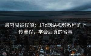 最容易被误解：17c网站视频教程的上传流程，学会后真的省事