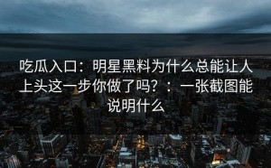 吃瓜入口：明星黑料为什么总能让人上头这一步你做了吗？：一张截图能说明什么