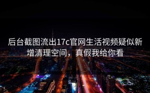 后台截图流出17c官网生活视频疑似新增清理空间，真假我给你看