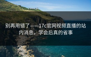 别再用错了——17c官网视频直播的站内消息，学会后真的省事