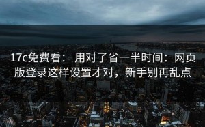 17c免费看： 用对了省一半时间：网页版登录这样设置才对，新手别再乱点