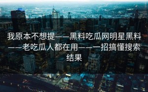 我原本不想提——黑料吃瓜网明星黑料——老吃瓜人都在用——一招搞懂搜索结果
