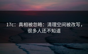 17c：真相被忽略：清理空间被改写，很多人还不知道
