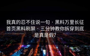 我真的忍不住说一句 · 黑料万里长征首页黑料刷屏 · 三分钟教你拆穿到底是真是假？