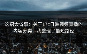 这招太省事：关于17c日韩视频直播的内容分类，我整理了最短路径
