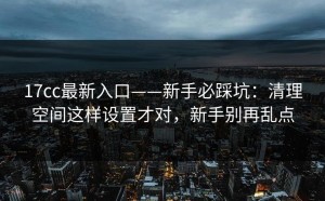 17cc最新入口——新手必踩坑：清理空间这样设置才对，新手别再乱点