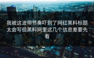 我被这波带节奏吓到了网红黑料标题太会写但黑料网里这几个信息差要先看