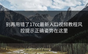 别再用错了17cc最新入口视频教程风控提示正确姿势在这里