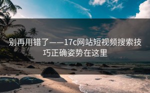 别再用错了——17c网站短视频搜索技巧正确姿势在这里