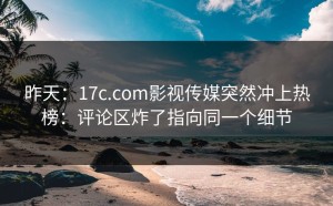 昨天：17c.com影视传媒突然冲上热榜：评论区炸了指向同一个细节