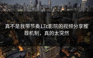 真不是我带节奏17c影院的视频分享推荐机制，真的太突然