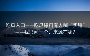 吃瓜入口——吃瓜爆料有人喊“实锤”——我只问一个：来源在哪？