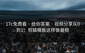 17c免费看 · 给你答案 · 视频分享从0到1：剪辑模板这样做最稳