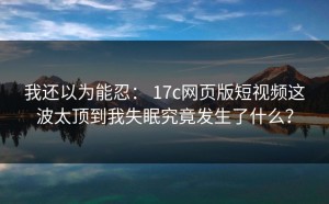 我还以为能忍： 17c网页版短视频这波太顶到我失眠究竟发生了什么？
