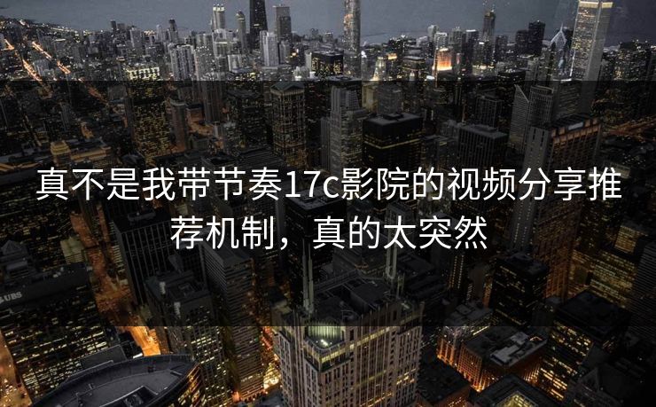 真不是我带节奏17c影院的视频分享推荐机制，真的太突然