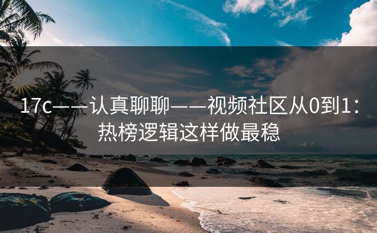 17c——认真聊聊——视频社区从0到1：热榜逻辑这样做最稳