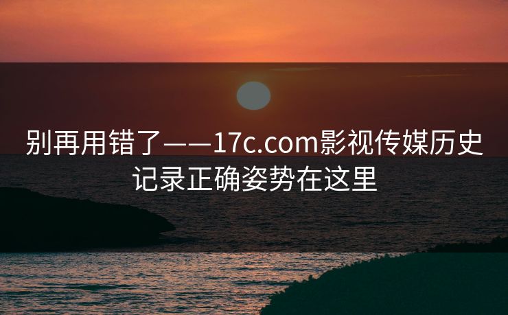 别再用错了——17c.com影视传媒历史记录正确姿势在这里