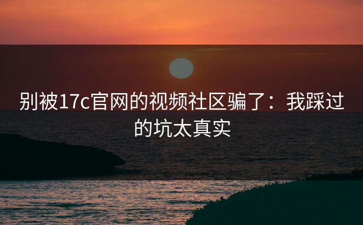 别被17c官网的视频社区骗了：我踩过的坑太真实