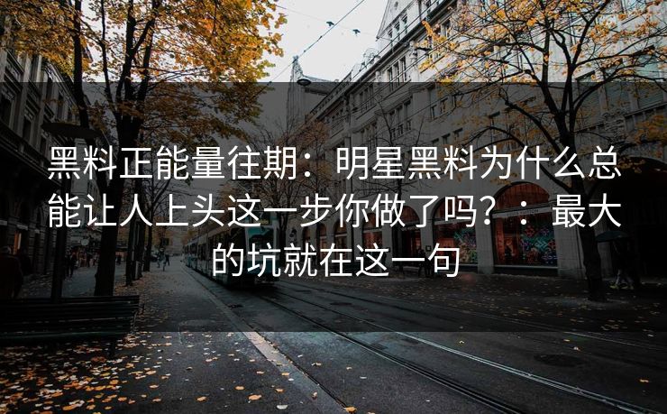 黑料正能量往期:明星黑料为什么总能让人上头这一步你做了吗?:最大的坑就在这一句 黑料正能量往期:明星黑料为什么总能让人上头这一步你做了吗?:最大的坑就在这一句