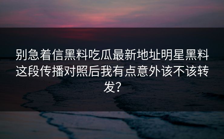 别急着信黑料吃瓜最新地址明星黑料这段传播对照后我有点意外该不该转发？