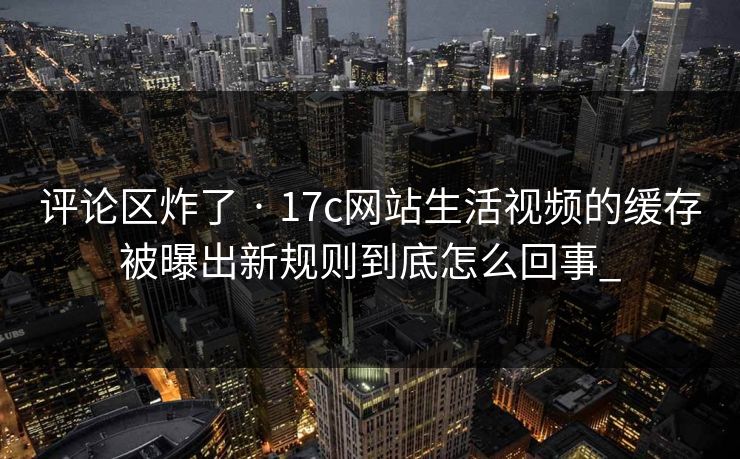 评论区炸了 · 17c网站生活视频的缓存被曝出新规则到底怎么回事_