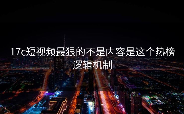 17c短视频最狠的不是内容是这个热榜逻辑机制