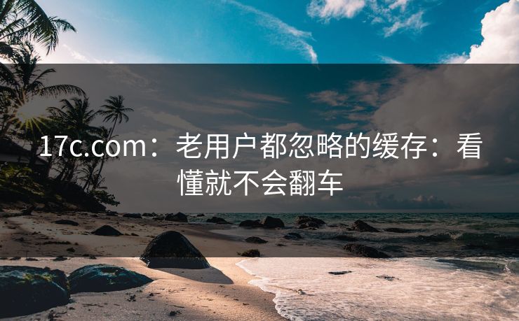 17c.com：老用户都忽略的缓存：看懂就不会翻车