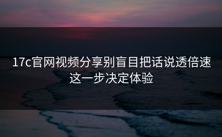 17c官网视频分享别盲目把话说透倍速这一步决定体验