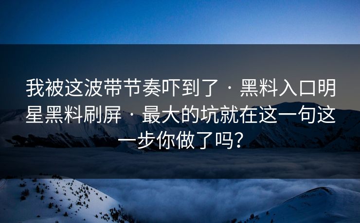 我被这波带节奏吓到了 · 黑料入口明星黑料刷屏 · 最大的坑就在这一句这一步你做了吗？