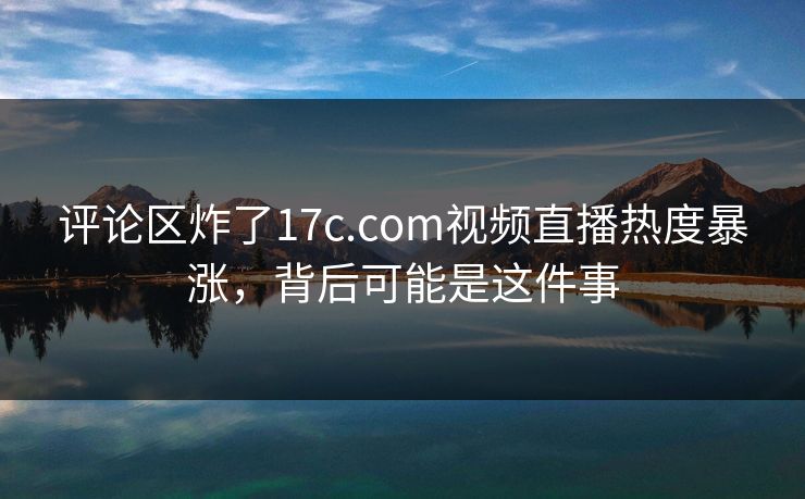 评论区炸了17c.com视频直播热度暴涨，背后可能是这件事