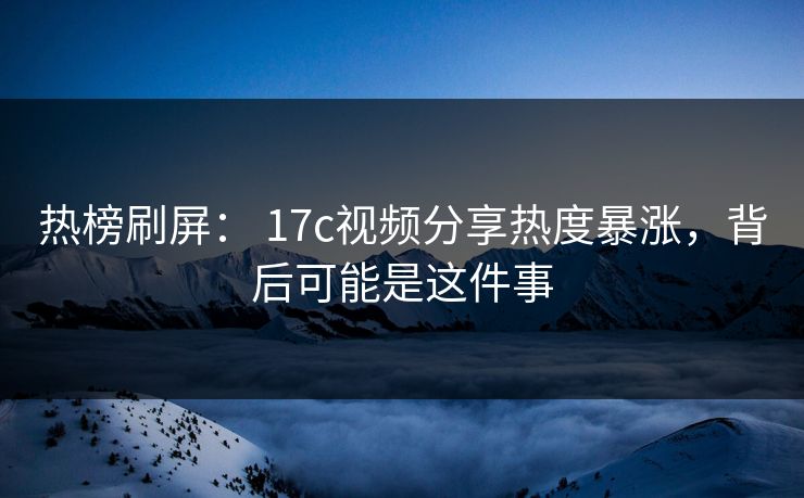 热榜刷屏： 17c视频分享热度暴涨，背后可能是这件事