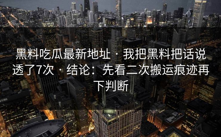 黑料吃瓜最新地址 · 我把黑料把话说透了7次 · 结论：先看二次搬运痕迹再下判断