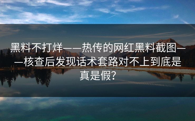 黑料不打烊——热传的网红黑料截图——核查后发现话术套路对不上到底是真是假? 黑料不打烊——热传的网红黑料截图——核查后发现话术套路对不上到底是真是假?